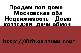 Продам пол дома  - Московская обл. Недвижимость » Дома, коттеджи, дачи обмен   
